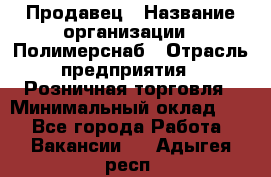 Продавец › Название организации ­ Полимерснаб › Отрасль предприятия ­ Розничная торговля › Минимальный оклад ­ 1 - Все города Работа » Вакансии   . Адыгея респ.